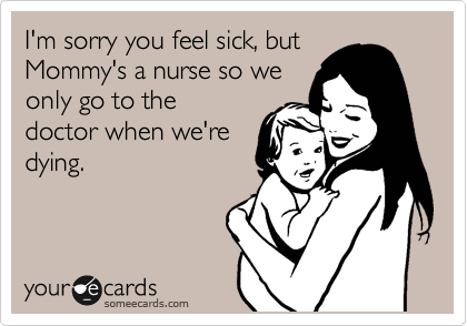 I'm sorry you feel sick, but
Mommy's a nurse so we
only go to the
doctor when we're
dying.