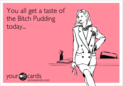You all get a taste of
the Bitch Pudding
today...