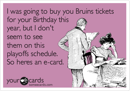 I was going to buy you Bruins tickets for your Birthday this
year, but I don't
seem to see
them on this
playoffs schedule.
So heres an e-card.