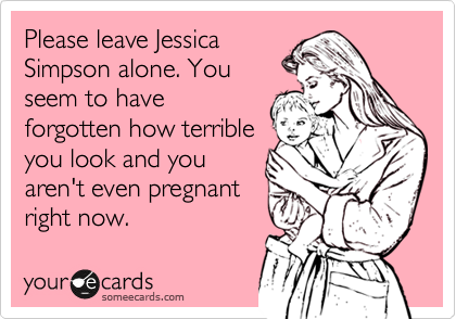Please leave Jessica
Simpson alone. You 
seem to have
forgotten how terrible
you look and you
aren't even pregnant
right now. 