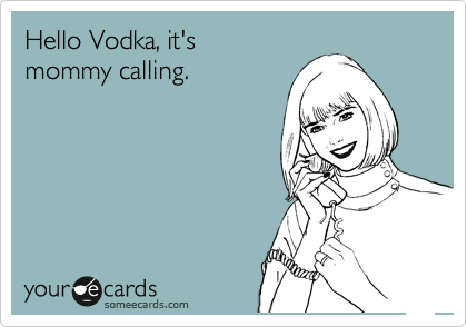 Hello Vodka, it's 
mommy calling.