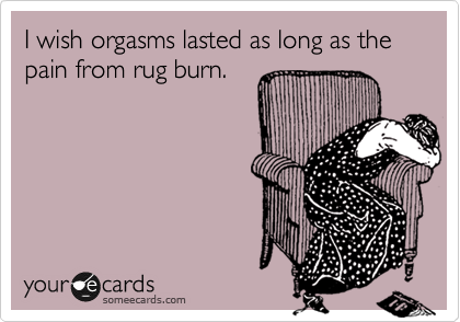 I wish orgasms lasted as long as the pain from rug burn.