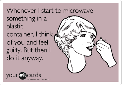 Whenever I start to microwave something in a
plastic
container, I think
of you and feel
guilty. But then I
do it anyway. 