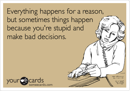 Everything happens for a reason,
but sometimes things happen
because you're stupid and
make bad decisions.
