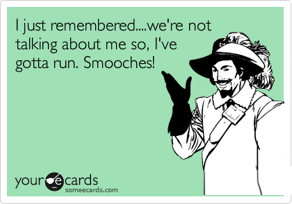 I just remembered....we're not
talking about me so, I've
gotta run. Smooches!