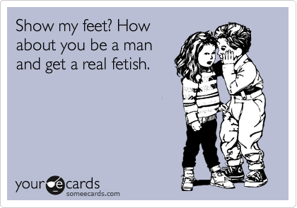 Show my feet? How
about you be a man
and get a real fetish.
