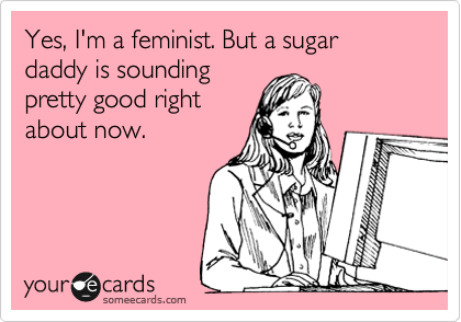 Yes, I'm a feminist. But a sugar daddy is sounding
pretty good right
about now.