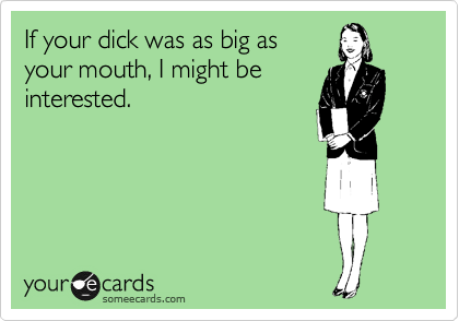 If your dick was as big as
your mouth, I might be
interested.