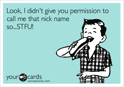 Look, I didn't give you permission to call me that nick name
so...STFU!
