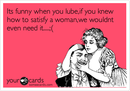 Its funny when you lube,if you knew how to satisfy a woman,we wouldnt even need it.....;%28