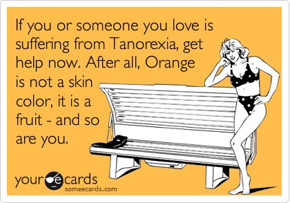 If you or someone you love is suffering from Tanorexia, get
help now. After all, Orange
is not a skin
color, it is a
fruit - and so
are you.