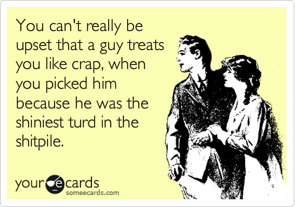 You can't really be
upset that a guy treats
you like crap, when
you picked him
because he was the
shiniest turd in the
shitpile.