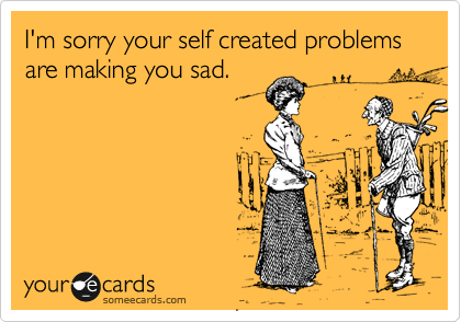 I'm sorry your self created problems are making you sad.