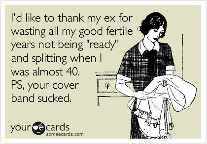 I'd like to thank my ex for
wasting all my good fertile
years not being "ready"
and splitting when I
was almost 40.
PS, your cover 
band sucked.