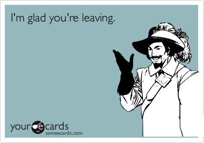 I'm glad you're leaving.