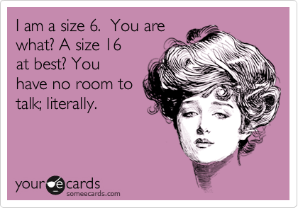 I am a size 6.  You are
what? A size 16
at best? You
have no room to
talk; literally.