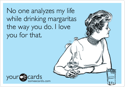 No one analyzes my life
while drinking margaritas
the way you do. I love
you for that. 