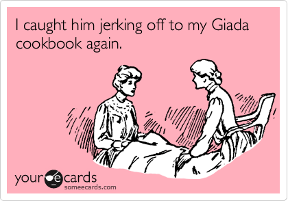 I caught him jerking off to my Giada cookbook again.