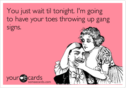You just wait til tonight. I'm going to have your toes throwing up gang signs.
