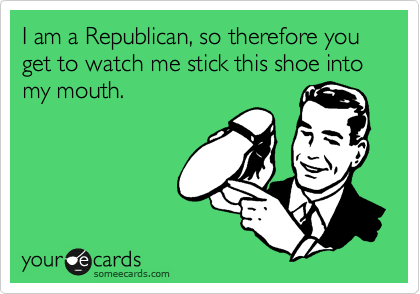 I am a Republican, so therefore you get to watch me stick this shoe into my mouth.