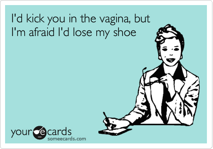 I'd kick you in the vagina, but
I'm afraid I'd lose my shoe