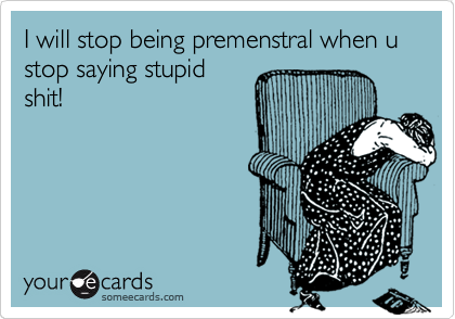 I will stop being premenstral when u stop saying stupid
shit!