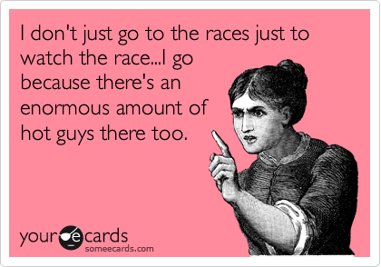 I don't just go to the races just to watch the race...I go
because there's an
enormous amount of
hot guys there too.