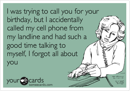 I was trying to call you for your
birthday, but I accidentally
called my cell phone from
my landline and had such a
good time talking to
myself, I forgot all about
you 