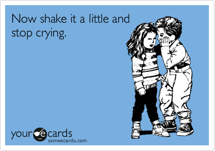 Now shake it a little and
stop crying.