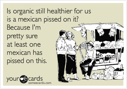Is organic still healthier for us
is a mexican pissed on it?
Because I'm
pretty sure
at least one
mexican has
pissed on this.