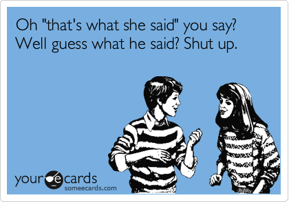 Oh "that's what she said" you say? Well guess what he said? Shut up.