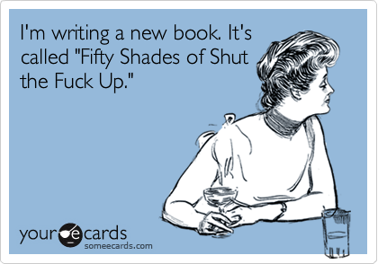 I'm writing a new book. It's
called "Fifty Shades of Shut
the Fuck Up."