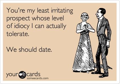 You're my least irritating
prospect whose level
of idiocy I can actually
tolerate.  

We should date.