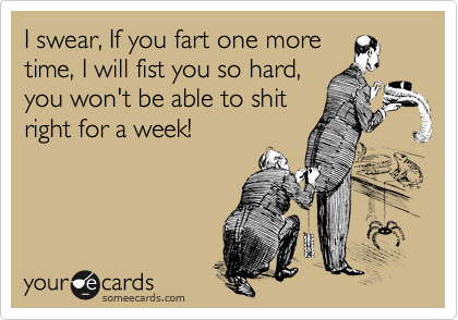 I swear, If you fart one more
time, I will fist you so hard,
you won't be able to shit
right for a week! 