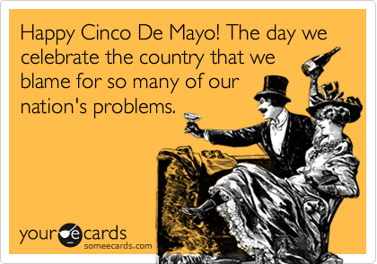 Happy Cinco De Mayo! The day we celebrate the country that we
blame for so many of our
nation's problems.
