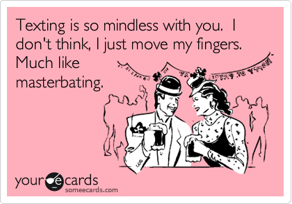 Texting is so mindless with you.  I don't think, I just move my fingers. Much like
masterbating.  
