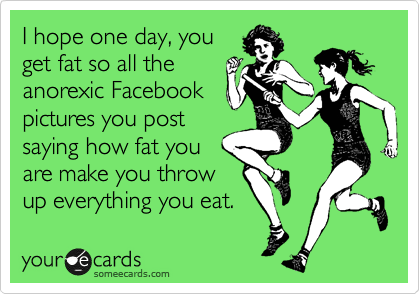 I hope one day, you
get fat so all the
anorexic Facebook
pictures you post
saying how fat you
are make you throw
up everything you eat.