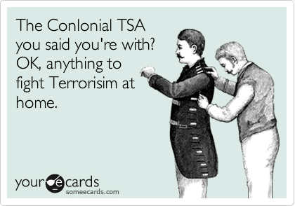 The Conlonial TSA
you said you're with? 
OK, anything to
fight Terrorisim at
home.