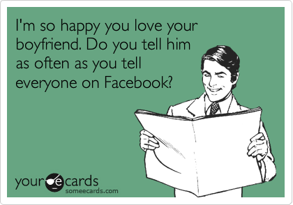 I'm so happy you love your boyfriend. Do you tell him
as often as you tell
everyone on Facebook?