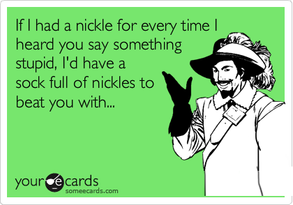 If I had a nickle for every time I
heard you say something
stupid, I'd have a
sock full of nickles to
beat you with...