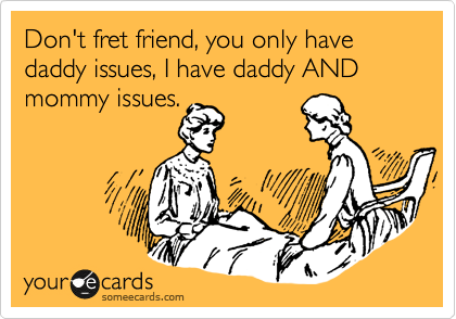 Don't fret friend, you only have daddy issues, I have daddy AND mommy issues.