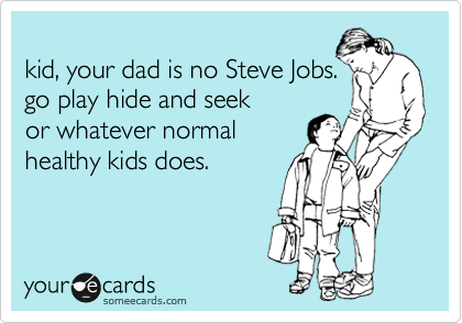 
kid, your dad is no Steve Jobs.
go play hide and seek
or whatever normal
healthy kids does.
