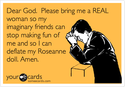 Dear God.  Please bring me a REAL woman so my
imaginary friends can
stop making fun of
me and so I can
deflate my Roseanne
doll. Amen.