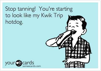 Stop tanning!  You're starting
to look like my Kwik Trip
hotdog.