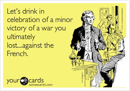Let's drink in
celebration of a minor
victory of a war you
ultimately
lost....against the
French.