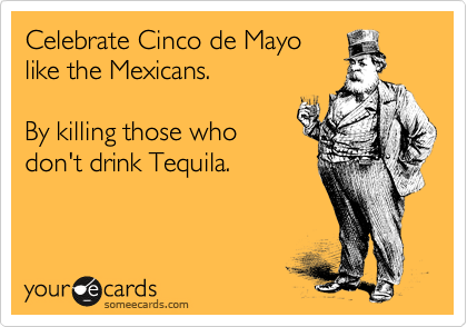 Celebrate Cinco de Mayo
like the Mexicans. 

By killing those who
don't drink Tequila. 
