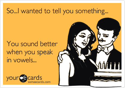 So...I wanted to tell you something...



You sound better
when you speak
in vowels...