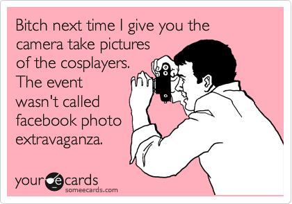 Bitch next time I give you the camera take pictures
of the cosplayers.
The event
wasn't called
facebook photo
extravaganza.