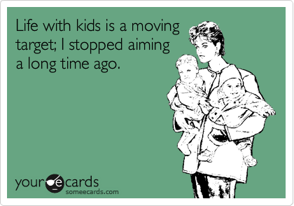 Life with kids is a moving
target; I stopped aiming
a long time ago.