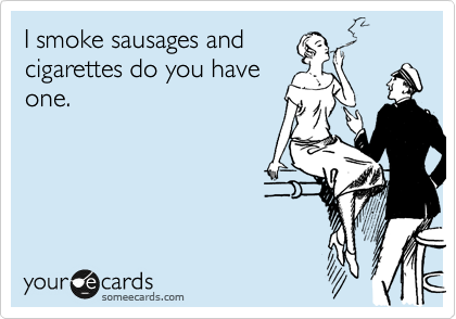 I smoke sausages and
cigarettes do you have
one.